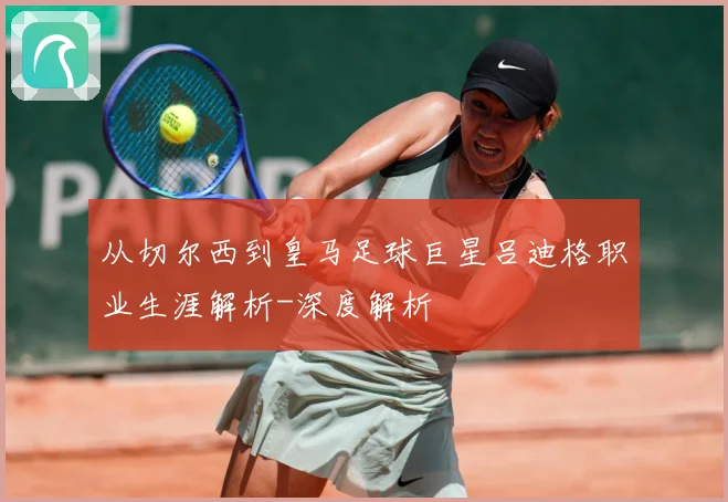 从切尔西到皇马足球巨星吕迪格职业生涯解析-深度解析