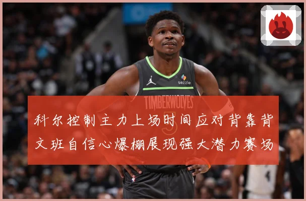 科尔控制主力上场时间应对背靠背文班自信心爆棚展现强大潜力赛场复盘-深度解析