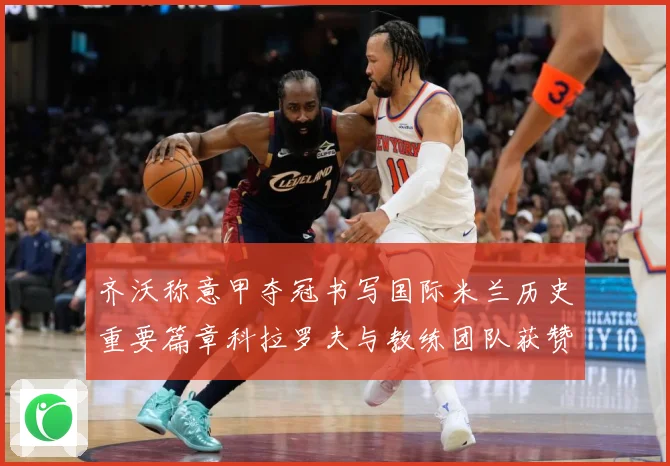 齐沃称意甲夺冠书写国际米兰历史重要篇章科拉罗夫与教练团队获赞成长观察-深度解析