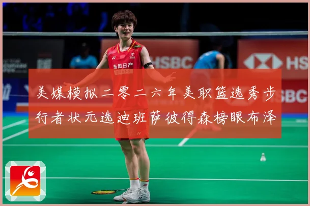 美媒模拟二零二六年美职篮选秀步行者状元选迪班萨彼得森榜眼布泽赛场复盘-深度解析